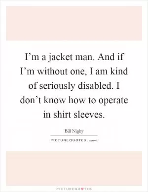I’m a jacket man. And if I’m without one, I am kind of seriously disabled. I don’t know how to operate in shirt sleeves Picture Quote #1