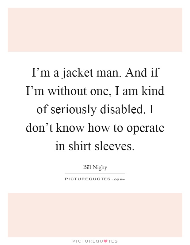 I'm a jacket man. And if I'm without one, I am kind of seriously disabled. I don't know how to operate in shirt sleeves Picture Quote #1