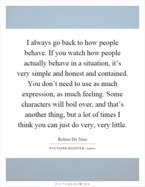 I always go back to how people behave. If you watch how people actually behave in a situation, it’s very simple and honest and contained. You don’t need to use as much expression, as much feeling. Some characters will boil over, and that’s another thing, but a lot of times I think you can just do very, very little Picture Quote #1