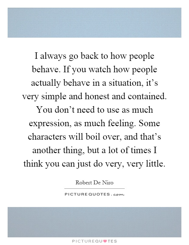 I always go back to how people behave. If you watch how people actually behave in a situation, it's very simple and honest and contained. You don't need to use as much expression, as much feeling. Some characters will boil over, and that's another thing, but a lot of times I think you can just do very, very little Picture Quote #1