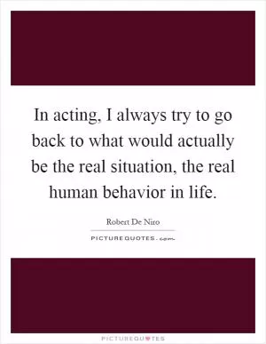 In acting, I always try to go back to what would actually be the real situation, the real human behavior in life Picture Quote #1