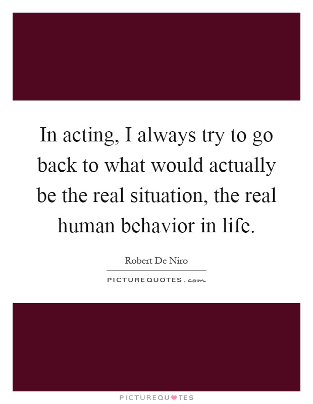 In acting, I always try to go back to what would actually be the real situation, the real human behavior in life Picture Quote #1