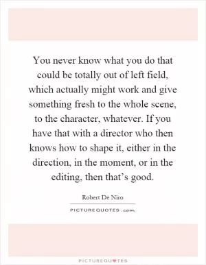 You never know what you do that could be totally out of left field, which actually might work and give something fresh to the whole scene, to the character, whatever. If you have that with a director who then knows how to shape it, either in the direction, in the moment, or in the editing, then that’s good Picture Quote #1