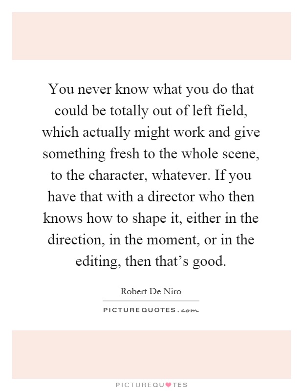 You never know what you do that could be totally out of left field, which actually might work and give something fresh to the whole scene, to the character, whatever. If you have that with a director who then knows how to shape it, either in the direction, in the moment, or in the editing, then that's good Picture Quote #1