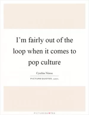 I’m fairly out of the loop when it comes to pop culture Picture Quote #1