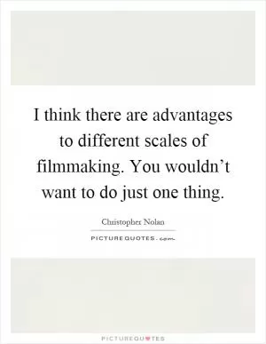 I think there are advantages to different scales of filmmaking. You wouldn’t want to do just one thing Picture Quote #1
