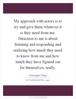 My approach with actors is to try and give them whatever it is they need from me. Direction to me is about listening and responding and realizing how much they need to know from me and how much they have figured out for themselves, really Picture Quote #1