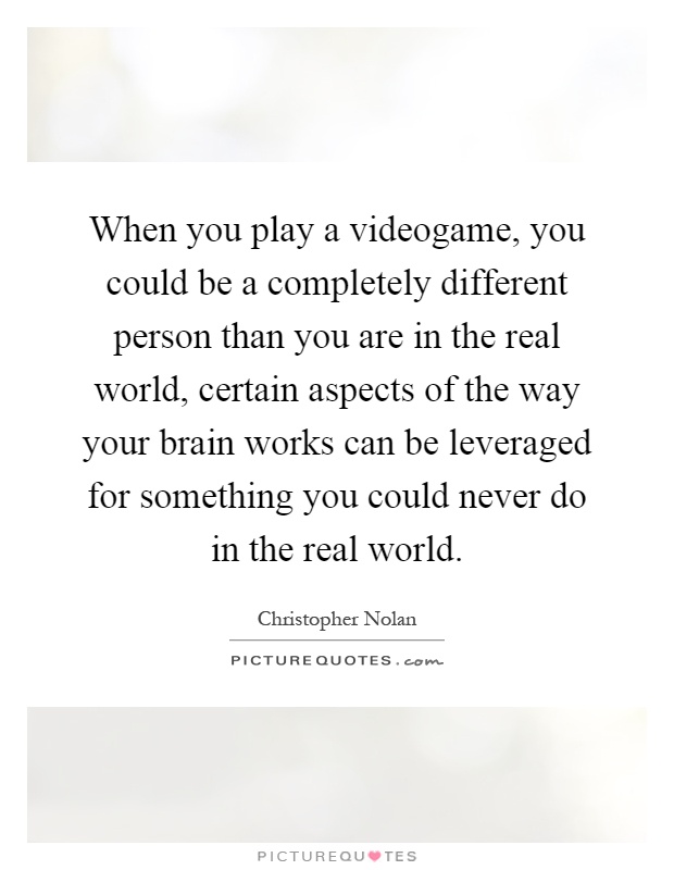 When you play a videogame, you could be a completely different person than you are in the real world, certain aspects of the way your brain works can be leveraged for something you could never do in the real world Picture Quote #1