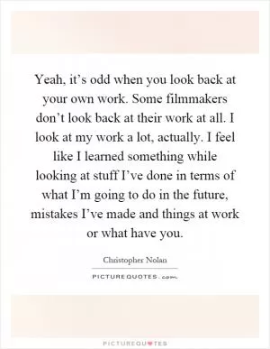 Yeah, it’s odd when you look back at your own work. Some filmmakers don’t look back at their work at all. I look at my work a lot, actually. I feel like I learned something while looking at stuff I’ve done in terms of what I’m going to do in the future, mistakes I’ve made and things at work or what have you Picture Quote #1