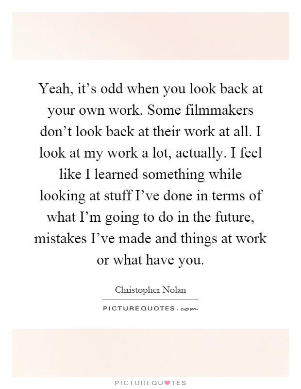 Yeah, it's odd when you look back at your own work. Some filmmakers don't look back at their work at all. I look at my work a lot, actually. I feel like I learned something while looking at stuff I've done in terms of what I'm going to do in the future, mistakes I've made and things at work or what have you Picture Quote #1