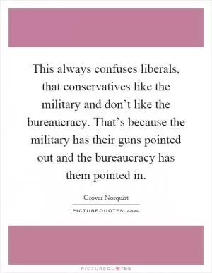 This always confuses liberals, that conservatives like the military and don’t like the bureaucracy. That’s because the military has their guns pointed out and the bureaucracy has them pointed in Picture Quote #1