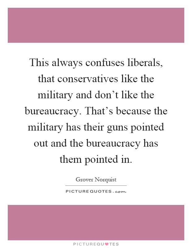 This always confuses liberals, that conservatives like the military and don't like the bureaucracy. That's because the military has their guns pointed out and the bureaucracy has them pointed in Picture Quote #1