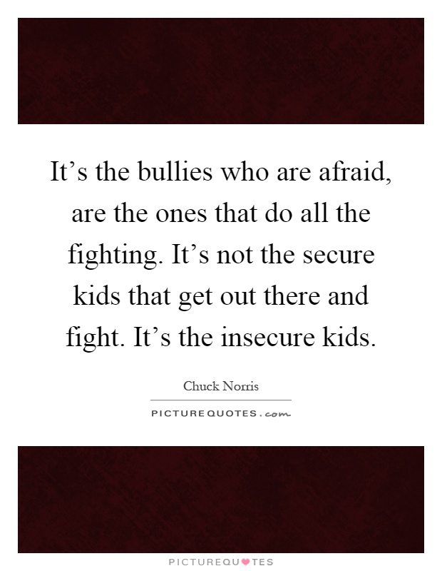 It's the bullies who are afraid, are the ones that do all the fighting. It's not the secure kids that get out there and fight. It's the insecure kids Picture Quote #1