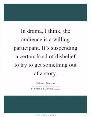 In drama, I think, the audience is a willing participant. It’s suspending a certain kind of disbelief to try to get something out of a story Picture Quote #1