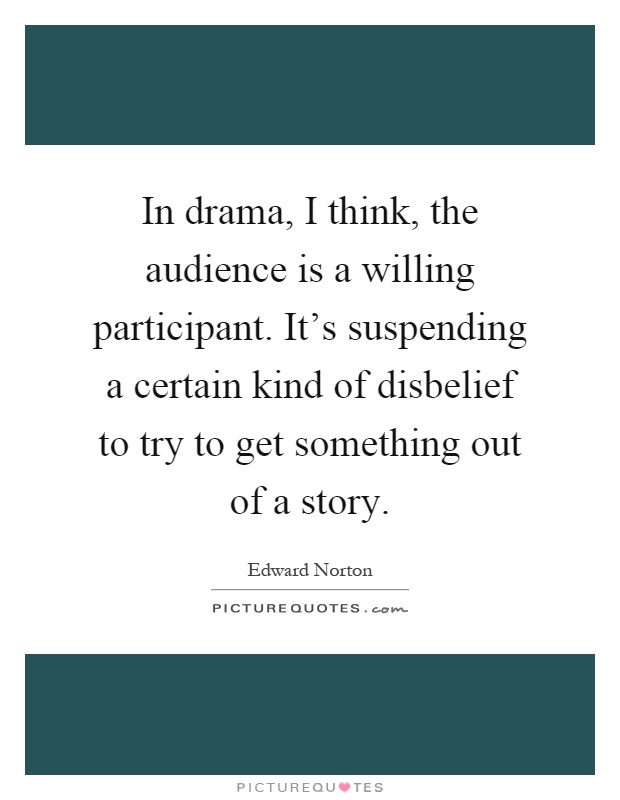 In drama, I think, the audience is a willing participant. It's suspending a certain kind of disbelief to try to get something out of a story Picture Quote #1