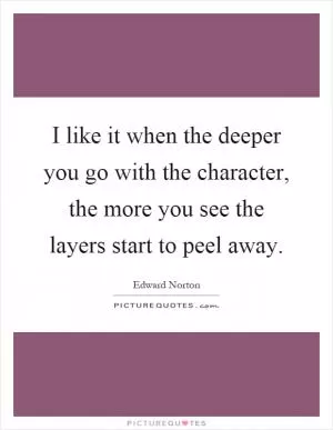I like it when the deeper you go with the character, the more you see the layers start to peel away Picture Quote #1