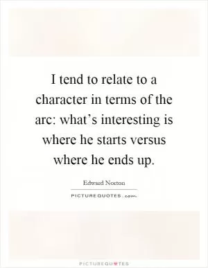I tend to relate to a character in terms of the arc: what’s interesting is where he starts versus where he ends up Picture Quote #1
