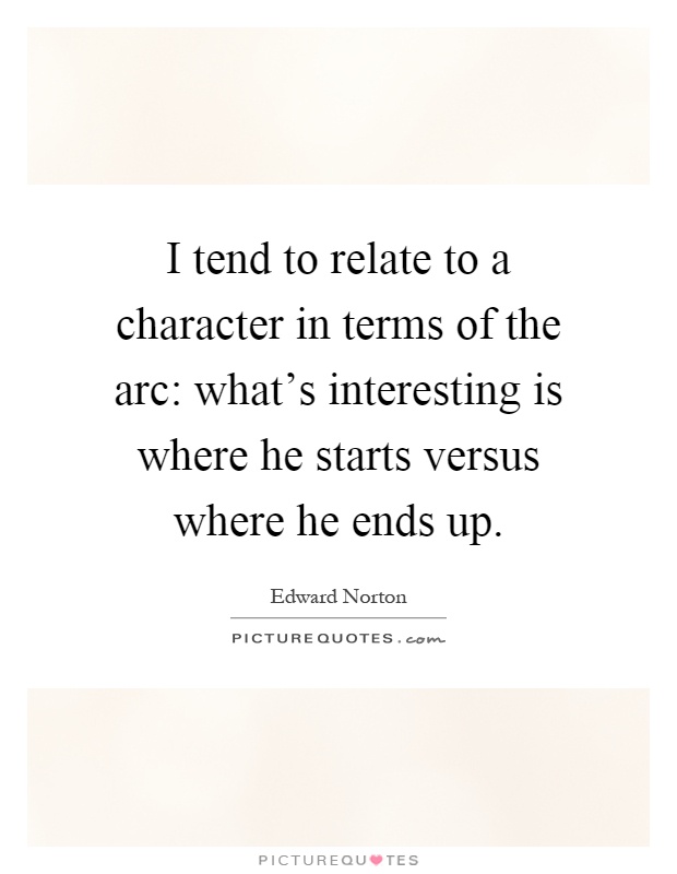 I tend to relate to a character in terms of the arc: what's interesting is where he starts versus where he ends up Picture Quote #1