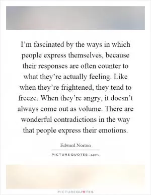 I’m fascinated by the ways in which people express themselves, because their responses are often counter to what they’re actually feeling. Like when they’re frightened, they tend to freeze. When they’re angry, it doesn’t always come out as volume. There are wonderful contradictions in the way that people express their emotions Picture Quote #1
