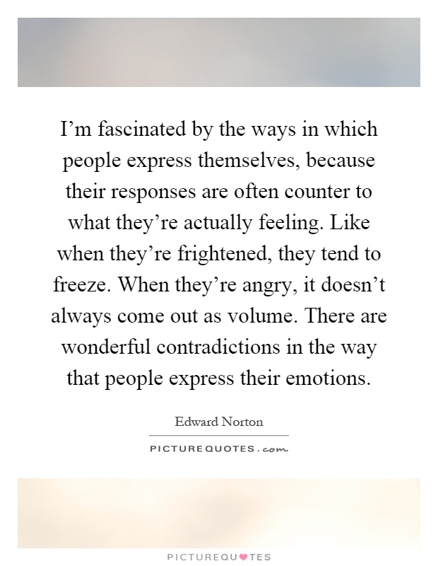 I'm fascinated by the ways in which people express themselves, because their responses are often counter to what they're actually feeling. Like when they're frightened, they tend to freeze. When they're angry, it doesn't always come out as volume. There are wonderful contradictions in the way that people express their emotions Picture Quote #1
