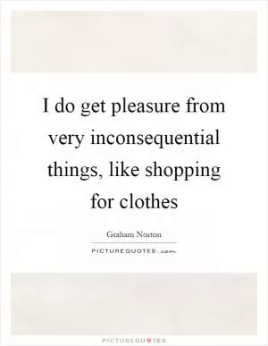 I do get pleasure from very inconsequential things, like shopping for clothes Picture Quote #1