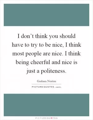 I don’t think you should have to try to be nice, I think most people are nice. I think being cheerful and nice is just a politeness Picture Quote #1