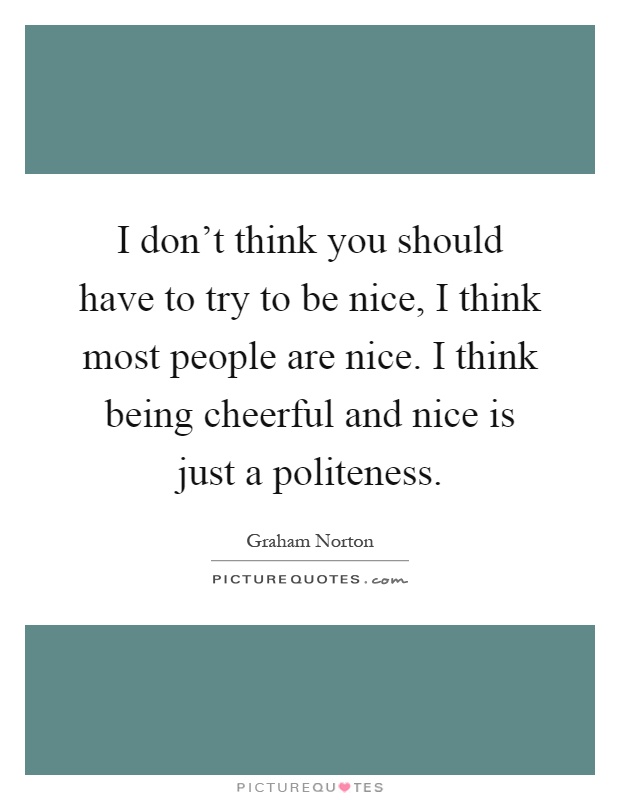 I don't think you should have to try to be nice, I think most people are nice. I think being cheerful and nice is just a politeness Picture Quote #1