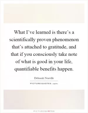 What I’ve learned is there’s a scientifically proven phenomenon that’s attached to gratitude, and that if you consciously take note of what is good in your life, quantifiable benefits happen Picture Quote #1