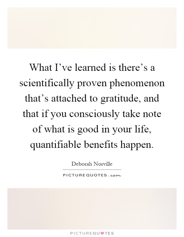 What I've learned is there's a scientifically proven phenomenon that's attached to gratitude, and that if you consciously take note of what is good in your life, quantifiable benefits happen Picture Quote #1