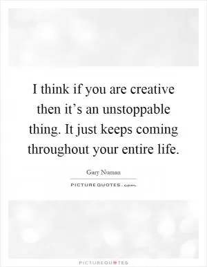 I think if you are creative then it’s an unstoppable thing. It just keeps coming throughout your entire life Picture Quote #1