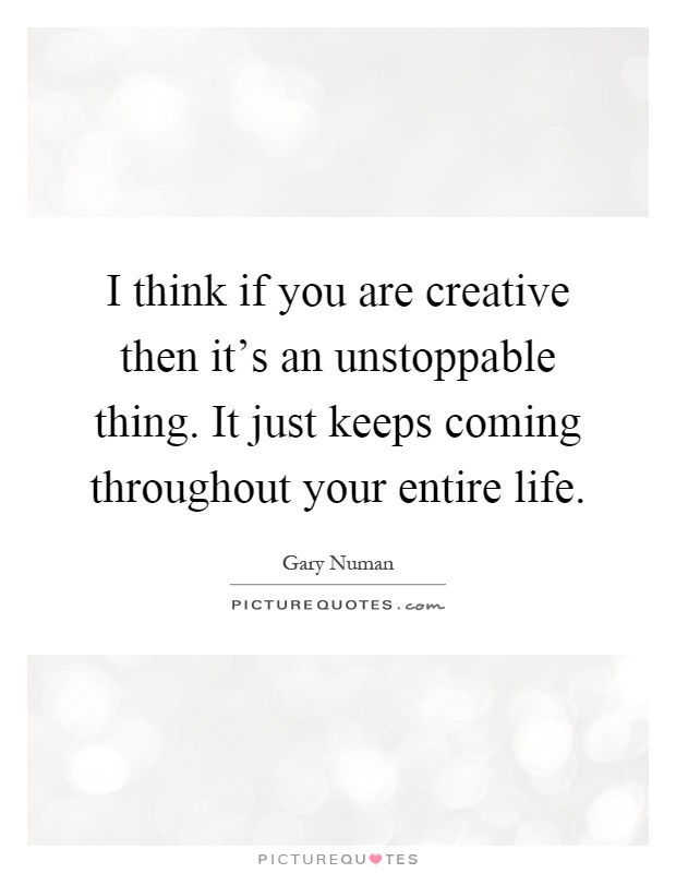 I think if you are creative then it's an unstoppable thing. It just keeps coming throughout your entire life Picture Quote #1