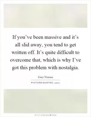 If you’ve been massive and it’s all slid away, you tend to get written off. It’s quite difficult to overcome that, which is why I’ve got this problem with nostalgia Picture Quote #1