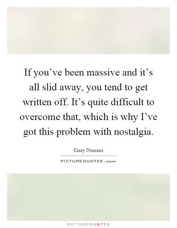If you've been massive and it's all slid away, you tend to get written off. It's quite difficult to overcome that, which is why I've got this problem with nostalgia Picture Quote #1