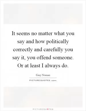 It seems no matter what you say and how politically correctly and carefully you say it, you offend someone. Or at least I always do Picture Quote #1