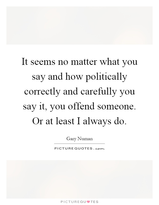 It seems no matter what you say and how politically correctly and carefully you say it, you offend someone. Or at least I always do Picture Quote #1