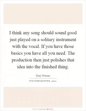 I think any song should sound good just played on a solitary instrument with the vocal. If you have those basics you have all you need. The production then just polishes that idea into the finished thing Picture Quote #1