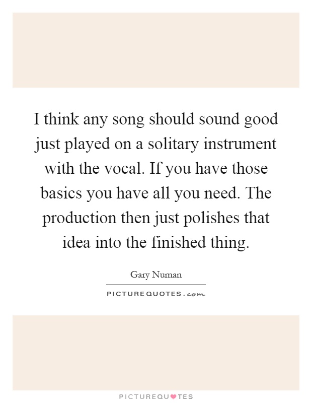 I think any song should sound good just played on a solitary instrument with the vocal. If you have those basics you have all you need. The production then just polishes that idea into the finished thing Picture Quote #1