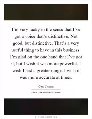 I’m very lucky in the sense that I’ve got a voice that’s distinctive. Not good, but distinctive. That’s a very useful thing to have in this business. I’m glad on the one hand that I’ve got it, but I wish it was more powerful. I wish I had a greater range. I wish it was more accurate at times Picture Quote #1