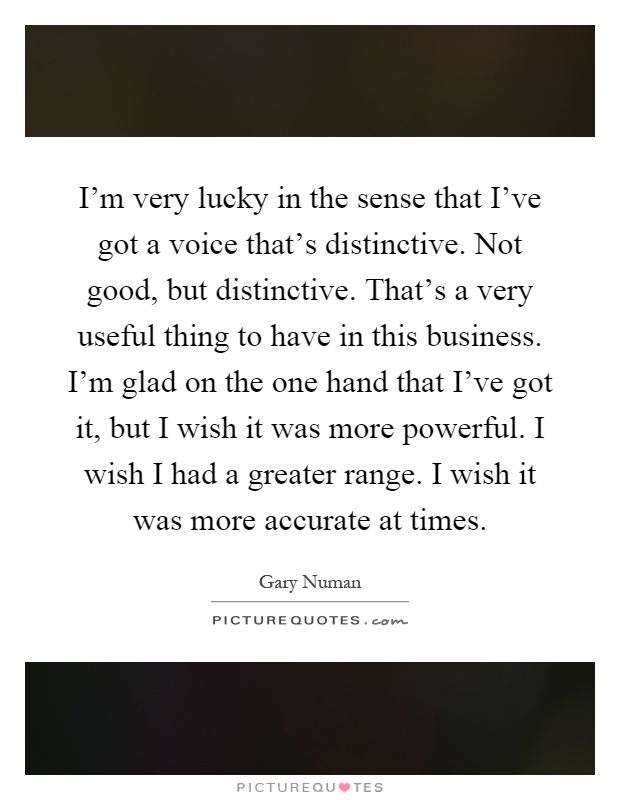 I'm very lucky in the sense that I've got a voice that's distinctive. Not good, but distinctive. That's a very useful thing to have in this business. I'm glad on the one hand that I've got it, but I wish it was more powerful. I wish I had a greater range. I wish it was more accurate at times Picture Quote #1