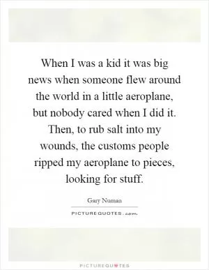 When I was a kid it was big news when someone flew around the world in a little aeroplane, but nobody cared when I did it. Then, to rub salt into my wounds, the customs people ripped my aeroplane to pieces, looking for stuff Picture Quote #1