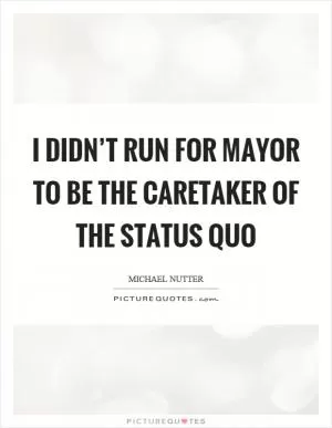 I didn’t run for mayor to be the caretaker of the status quo Picture Quote #1