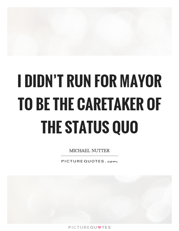 I didn't run for mayor to be the caretaker of the status quo Picture Quote #1