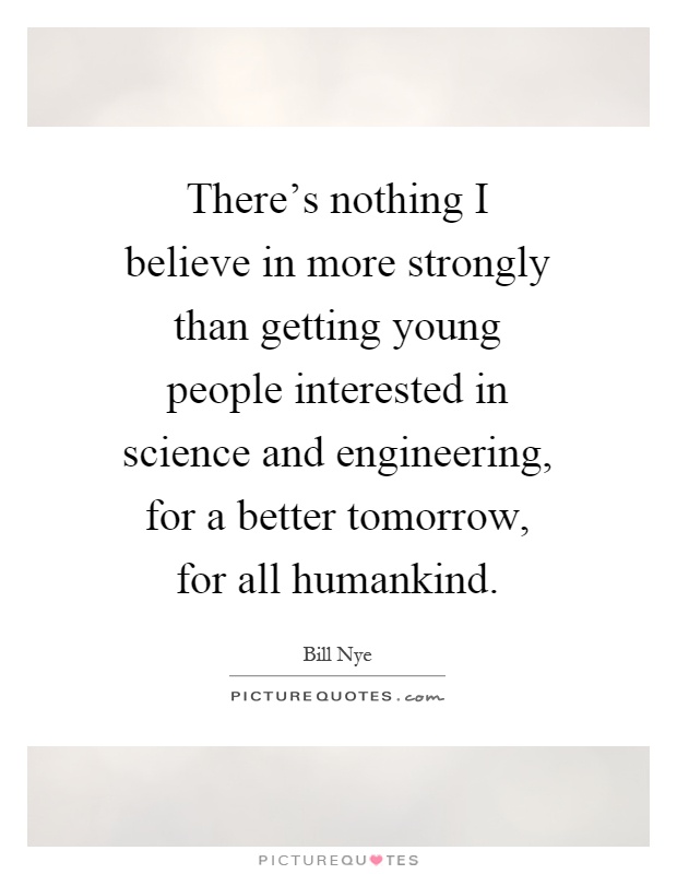 There's nothing I believe in more strongly than getting young people interested in science and engineering, for a better tomorrow, for all humankind Picture Quote #1