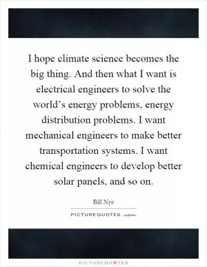I hope climate science becomes the big thing. And then what I want is electrical engineers to solve the world’s energy problems, energy distribution problems. I want mechanical engineers to make better transportation systems. I want chemical engineers to develop better solar panels, and so on Picture Quote #1