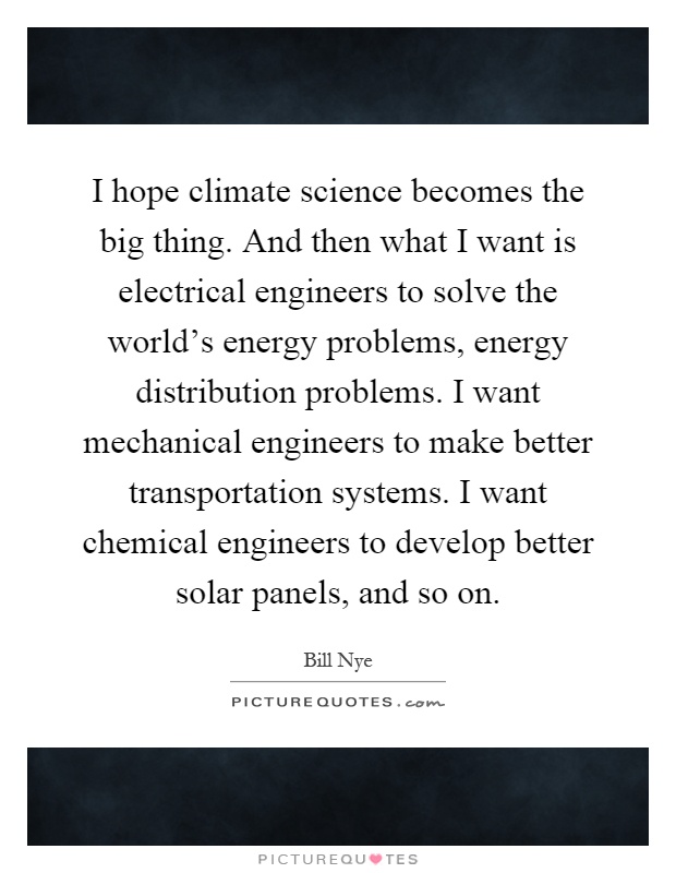 I hope climate science becomes the big thing. And then what I want is electrical engineers to solve the world's energy problems, energy distribution problems. I want mechanical engineers to make better transportation systems. I want chemical engineers to develop better solar panels, and so on Picture Quote #1