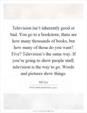 Television isn’t inherently good or bad. You go to a bookstore, there are how many thousands of books, but how many of those do you want? Five? Television’s the same way. If you’re going to show people stuff, television is the way to go. Words and pictures show things Picture Quote #1