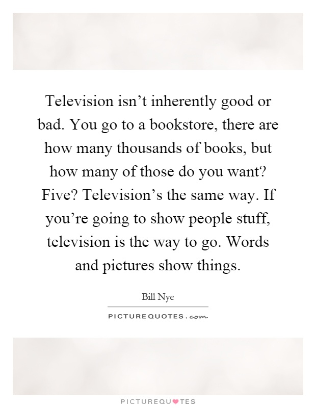 Television isn't inherently good or bad. You go to a bookstore, there are how many thousands of books, but how many of those do you want? Five? Television's the same way. If you're going to show people stuff, television is the way to go. Words and pictures show things Picture Quote #1