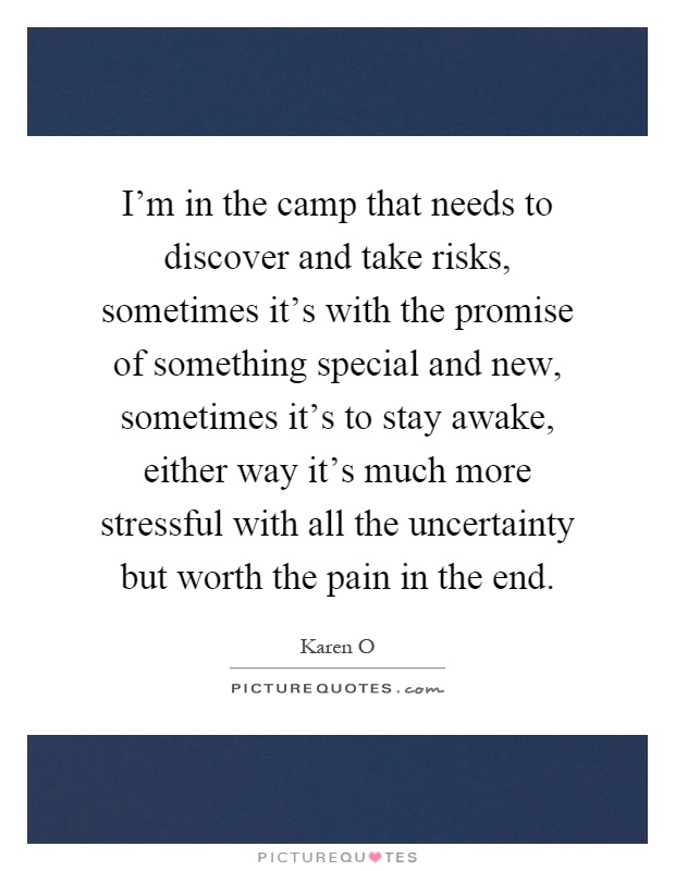 I'm in the camp that needs to discover and take risks, sometimes it's with the promise of something special and new, sometimes it's to stay awake, either way it's much more stressful with all the uncertainty but worth the pain in the end Picture Quote #1