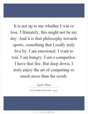 It is not up to me whether I win or lose. Ultimately, this might not be my day. And it is that philosophy towards sports, something that I really truly live by. I am emotional. I want to win. I am hungry. I am a competitor. I have that fire. But deep down, I truly enjoy the art of competing so much more than the result Picture Quote #1