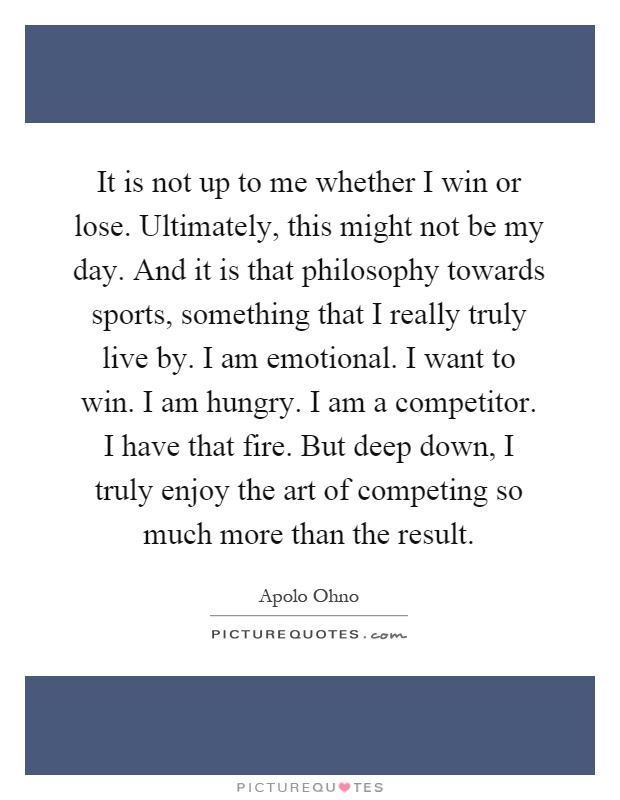 It is not up to me whether I win or lose. Ultimately, this might not be my day. And it is that philosophy towards sports, something that I really truly live by. I am emotional. I want to win. I am hungry. I am a competitor. I have that fire. But deep down, I truly enjoy the art of competing so much more than the result Picture Quote #1